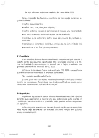 Os mais relevantes projetos de conclusão dos cursos MBAs 2006

Para a realização das Reuniões, o emitente da convocação tomará os seguintes cuidados:
g

definir os participantes;

g

definir data, local, duração e objetivo;

g

definir o idioma, no caso de participantes de mais de uma nacionalidade;

g

no início da reunião definir um redator da ata de reunião

distribuir a ata preliminar e definir prazo para retorno de eventuais comentários
g

g

consolidar os comentários e distribuir a revisão da ata com a redação final

g

encaminhar a ata final para arquivamento

3.5 Qualidade
Cada membro do time do empreendimento é responsável por executar o
trabalho dentro dos requisitos especificados. Isto é alcançado utilizando-se o Manual da Qualidade [indicar o número do Manual] para o Projeto e auditorias programadas atendendo os requisitos da ISO 9000.
O Sistema de Gestão do Projeto terá certificação ISSO 9001 e os padrões de
qualidade devem ser extendidos às empresas contratadas.
São requisitos exigidos pelo Cliente:
[Listar e ajustar para cada Projeto, indicando por exemplo: Certificação ISSO 9001
também nas contratadas e fornecedores, mão-de-obra qualificada de acordo com as
necessidades de cada serviço, aplicação de Normas,etc.]

3.6 Aquisições
O plano de aquisições de bens e serviços deste Projeto executará a procura
de fontes que proporcionem o máximo valor para cada recurso gasto, levando em
consideração atendimento técnico, qualidade, preço, prazo e as leis e regulamentos aplicáveis.
A lista seguinte apresenta os pacotes de contratação que serão emitidos
neste Projeto e tipo de contrato a ser efetuado. [O Gerente e Projeto deve ajustar de
acordo com cada Projeto].

680

Internacional.p65

680

8/10/2007, 17:13

 