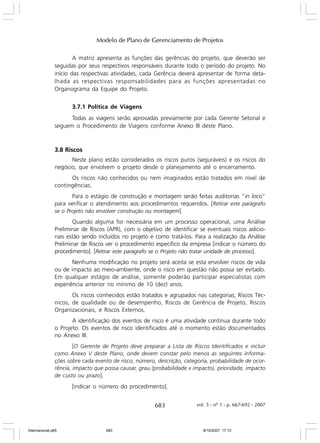 Modelo de Plano de Gerenciamento de Projetos
A matriz apresenta as funções das gerências do projeto, que deverão ser
seguidas por seus respectivos responsáveis durante todo o período do projeto. No
início das respectivas atividades, cada Gerência deverá apresentar de forma detalhada as respectivas responsabilidades para as funções apresentadas no
Organograma da Equipe do Projeto.
3.7.1 Política de Viagens
Todas as viagens serão aprovadas previamente por cada Gerente Setorial e
seguem o Procedimento de Viagens conforme Anexo III deste Plano.

3.8 Riscos
Neste plano estão considerados os riscos puros (seguráveis) e os riscos do
negócio, que envolvem o projeto desde o planejamento até o encerramento.
Os riscos não conhecidos ou nem imaginados estão tratados em nível de
contingências.
Para o estágio de construção e montagem serão feitas auditorias “in loco”
para verificar o atendimento aos procedimentos requeridos. [Retirar este parágrafo
se o Projeto não envolver construção ou montagem].
Quando alguma for necessária em um processo operacional, uma Análise
Preliminar de Riscos (APR), com o objetivo de identificar se eventuais riscos adicionais estão sendo incluídos no projeto e como tratá-los. Para a realização da Análise
Preliminar de Riscos ver o procedimento específico da empresa [indicar o número do
procedimento]. [Retirar este parágrafo se o Projeto não tratar unidade de processo].
Nenhuma modificação no projeto será aceita se esta envolver riscos de vida
ou de impacto ao meio-ambiente, onde o risco em questão não possa ser evitado.
Em qualquer estágio de análise, somente poderão participar especialistas com
experiência anterior no mínimo de 10 (dez) anos.
Os riscos conhecidos estão tratados e agrupados nas categorias; Riscos Técnicos, de qualidade ou de desempenho, Riscos de Gerência de Projeto, Riscos
Organizacionais, e Riscos Externos.
A identificação dos eventos de risco é uma atividade contínua durante todo
o Projeto. Os eventos de risco identificados até o momento estão documentados
no Anexo III.
[O Gerente de Projeto deve preparar a Lista de Riscos Identificados e incluir
como Anexo V deste Plano, onde devem constar pelo menos as seguintes informações sobre cada evento de risco; número, descrição, categoria, probabilidade de ocorrência, impacto que possa causar, grau (probabilidade x impacto), prioridade, impacto
de custo ou prazo].
[indicar o número do procedimento].

683

Internacional.p65

683

vol. 5 - nº 1 - p. 667-692 - 2007

8/10/2007, 17:13

 