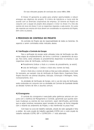 Os mais relevantes projetos de conclusão dos cursos MBAs 2006

O Anexo VI apresenta as ações para ampliar oportunidades e reduzir
ameaças aos objetivos do projeto. O critério de tolerância a riscos está de
acordo com as diretrizes corporativas da empresa. [ O Gerente do Projeto em
conjunto com a equipe do projeto deve preparar e incluir no Anexo VI a lista dos
eventos de riscos do Anexo V com as respectivas respostas a cada evento. Os custos
das respostas aos eventos de riscos devem ser considerados no orçamento do Projeto,
bem como os prazos].

4 PROCESSOS DE CONTROLE DO PROJETO
Os controles do Projeto são de responsabilidade de todos os Gerentes. Os
aspectos a serem controlados estão indicados abaixo.

4.1 Verificação e Controle do Escopo
Para a verificação do escopo serão utilizadas Listas de Verificação nas diferentes etapas do empreendimento, de forma a confirmar o atendimento do escopo. Para tanto, serão utilizados os procedimentos disponíveis na empresa e suas
respectivas Listas de Verificação, conforme segue:
g

Procedimento [indicar o título e o número do procedimento, se existir];

g

Lista de Verificação — [indicar o título e/ou número da lista];

[incluir o título e/ou o número de todas as listas que serão adotadas, e criar onde
for necessário, por exemplo: Lista de Verificação de Projeto Básico, Engenharia Prévia,
Projeto Executivo nas diversas disciplinas, Execução, Construção e Montagem, Testes,
Comissionamento, etc.].
As atividades de Verificação de Escopo, com o uso de Listas de Verificação,
serão conduzidas em conjunto com as atividades de Controle da Qualidade devido
ao elevado número de itens e assuntos comuns.

4.2 Cronograma
O controle do cronograma é executado pelas gerências setoriais em conjunto com a Gerência de Planejamento e Controle, garantindo que quando eventuais mudanças ou eventos de risco ocorrerem, sejam identificados, permitindo
que as ações corretivas necessárias sejam tomadas em tempo, de forma integrada
com o restante do andamento do Projeto, e não interferindo no prazo final.
Com base na curva do trabalho realizado, através do valor agregado é feita
a análise do custo orçado do trabalho agendado (COTA) com o custo orçado do
trabalho realizado (COTR); IDP = COTR/COTA < 1 está adiantado.

684

Internacional.p65

684

8/10/2007, 17:13

 