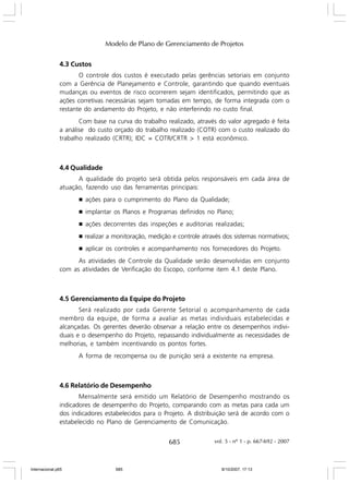 Modelo de Plano de Gerenciamento de Projetos
4.3 Custos
O controle dos custos é executado pelas gerências setoriais em conjunto
com a Gerência de Planejamento e Controle, garantindo que quando eventuais
mudanças ou eventos de risco ocorrerem sejam identificados, permitindo que as
ações corretivas necessárias sejam tomadas em tempo, de forma integrada com o
restante do andamento do Projeto, e não interferindo no custo final.
Com base na curva do trabalho realizado, através do valor agregado é feita
a análise do custo orçado do trabalho realizado (COTR) com o custo realizado do
trabalho realizado (CRTR); IDC = COTR/CRTR > 1 está econômico.

4.4 Qualidade
A qualidade do projeto será obtida pelos responsáveis em cada área de
atuação, fazendo uso das ferramentas principais:
g

ações para o cumprimento do Plano da Qualidade;

g

implantar os Planos e Programas definidos no Plano;

g

ações decorrentes das inspeções e auditorias realizadas;

g

realizar a monitoração, medição e controle através dos sistemas normativos;

g

aplicar os controles e acompanhamento nos fornecedores do Projeto.

As atividades de Controle da Qualidade serão desenvolvidas em conjunto
com as atividades de Verificação do Escopo, conforme item 4.1 deste Plano.

4.5 Gerenciamento da Equipe do Projeto
Será realizado por cada Gerente Setorial o acompanhamento de cada
membro da equipe, de forma a avaliar as metas individuais estabelecidas e
alcançadas. Os gerentes deverão observar a relação entre os desempenhos individuais e o desempenho do Projeto, repassando individualmente as necessidades de
melhorias, e também incentivando os pontos fortes.
A forma de recompensa ou de punição será a existente na empresa.

4.6 Relatório de Desempenho
Mensalmente será emitido um Relatório de Desempenho mostrando os
indicadores de desempenho do Projeto, comparando com as metas para cada um
dos indicadores estabelecidos para o Projeto. A distribuição será de acordo com o
estabelecido no Plano de Gerenciamento de Comunicação.

685

Internacional.p65

685

vol. 5 - nº 1 - p. 667-692 - 2007

8/10/2007, 17:13

 