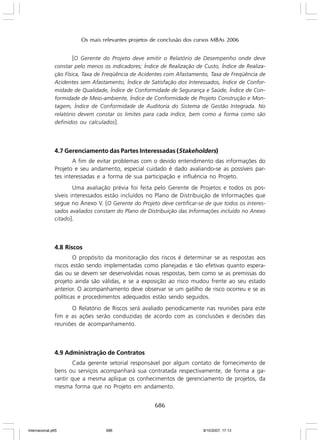 Os mais relevantes projetos de conclusão dos cursos MBAs 2006

[O Gerente do Projeto deve emitir o Relatório de Desempenho onde deve
constar pelo menos os indicadores; Índice de Realização de Custo, Índice de Realização Física, Taxa de Freqüência de Acidentes com Afastamento, Taxa de Freqüência de
Acidentes sem Afastamento, Índice de Satisfação dos Interessados, Índice de Conformidade de Qualidade, Índice de Conformidade de Segurança e Saúde, Índice de Conformidade de Meio-ambiente, Índice de Conformidade de Projeto Construção e Montagem, Índice de Conformidade de Auditoria do Sistema de Gestão Integrada. No
relatório devem constar os limites para cada índice, bem como a forma como são
definidos ou calculados ].

4.7 Gerenciamento das Partes Interessadas (Stakeholders)
A fim de evitar problemas com o devido entendimento das informações do
Projeto e seu andamento, especial cuidado é dado avaliando-se as possíveis partes interessadas e a forma de sua participação e influência no Projeto.
Uma avaliação prévia foi feita pelo Gerente de Projetos e todos os possíveis interessados estão incluídos no Plano de Distribuição de Informações que
segue no Anexo V. [O Gerente do Projeto deve certificar-se de que todos os interessados avaliados constam do Plano de Distribuição das Informações incluído no Anexo
citado ].

4.8 Riscos
O propósito da monitoração dos riscos é determinar se as respostas aos
riscos estão sendo implementadas como planejadas e tão efetivas quanto esperadas ou se devem ser desenvolvidas novas respostas, bem como se as premissas do
projeto ainda são válidas, e se a exposição ao risco mudou frente ao seu estado
anterior. O acompanhamento deve observar se um gatilho de risco ocorreu e se as
políticas e procedimentos adequados estão sendo seguidos.
O Relatório de Riscos será avaliado periodicamente nas reuniões para este
fim e as ações serão conduzidas de acordo com as conclusões e decisões das
reuniões de acompanhamento.

4.9 Administração de Contratos
Cada gerente setorial responsável por algum contato de fornecimento de
bens ou serviços acompanhará sua contratada respectivamente, de forma a garantir que a mesma aplique os conhecimentos de gerenciamento de projetos, da
mesma forma que no Projeto em andamento.

686

Internacional.p65

686

8/10/2007, 17:13

 