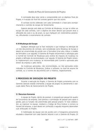 Modelo de Plano de Gerenciamento de Projetos
A contratada deve estar ciente e comprometida com os objetivos finais do
Projeto, e é escopo do fiscal do contrato garantir que isto ocorra.
O contrato escrito celebrado com cada contratada é a base para acompanhamento e controle do escopo de fornecimento.
Especial atenção será dada ao Controle de Mudanças, no que se refere ao
escopo de cada contrato, com o objetivo de evitar desvios que possam levar a
alterações de custo e ou de prazo, ou que impliquem em reclamatórias posteriores, dificultando o encerramento do contrato.

4.10 Mudanças de Escopo
Qualquer alteração que se fizer necessária e que implique na alteração de
um dos documentos do contrato, será considerada como Mudança de Escopo e
deverá ser encaminhada de acordo com o formulário [criar e/ou indicar o modelo
de formulário a ser seguido]. O Gerente do Projeto encaminhará a solicitação para
o Comitê de Controle de Mudanças para análise do impacto da mudança no
projeto e definição da recomendação a ser seguida. O Gerente do Projeto somente implementará uma mudança, se recomendada pelo Comitê e aprovada pelo
diretor da empresa e pelo cliente.
As mudanças aprovadas, não recomendadas, ou não aprovadas estão
indicadas no Controle de Mudanças, [indicar o software, ou local do arquivo de
controle, ou o número do documento] com o histórico, respectivamente.

5 PROCESSOS DE EXECUÇÃO DO PROJETO
Durante a execução do Projeto, o Gerente de Projeto juntamente com os
Gerentes Setoriais estarão orientando a equipe de projeto no atendimento e execução deste Plano de Gerenciamento do Projeto.

5.1 Recursos Humanos
A equipe do Projeto, dentro do possível, é composta por pessoal do quadro
de funcionários da empresa. Está prevista a contratação de pessoal para apoio à
gestão, para as funções não preenchidas pelo pessoal próprio. O novo colaborador, ao ingressar na equipe, receberá o Código de Ética [indicar o número se
houver] da empresa, o qual deverá ser conhecido e seguido enquanto desenvolver
suas atribuições no Projeto.
A mobilização da equipe será de acordo com o histograma previamente
estudado e disponível com cada Gerente Setorial e com o Gerente do Projeto. [O

687

Internacional.p65

687

vol. 5 - nº 1 - p. 667-692 - 2007

8/10/2007, 17:13

 