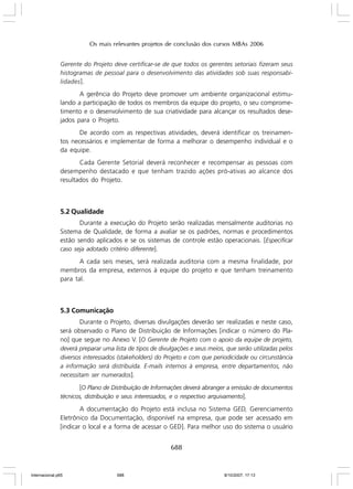 Os mais relevantes projetos de conclusão dos cursos MBAs 2006
Gerente do Projeto deve certificar-se de que todos os gerentes setoriais fizeram seus
histogramas de pessoal para o desenvolvimento das atividades sob suas responsabilidades ].

A gerência do Projeto deve promover um ambiente organizacional estimulando a participação de todos os membros da equipe do projeto, o seu comprometimento e o desenvolvimento de sua criatividade para alcançar os resultados desejados para o Projeto.
De acordo com as respectivas atividades, deverá identificar os treinamentos necessários e implementar de forma a melhorar o desempenho individual e o
da equipe.
Cada Gerente Setorial deverá reconhecer e recompensar as pessoas com
desempenho destacado e que tenham trazido ações pró-ativas ao alcance dos
resultados do Projeto.

5.2 Qualidade
Durante a execução do Projeto serão realizadas mensalmente auditorias no
Sistema de Qualidade, de forma a avaliar se os padrões, normas e procedimentos
estão sendo aplicados e se os sistemas de controle estão operacionais. [Especificar
caso seja adotado critério diferente].
A cada seis meses, será realizada auditoria com a mesma finalidade, por
membros da empresa, externos à equipe do projeto e que tenham treinamento
para tal.

5.3 Comunicação
Durante o Projeto, diversas divulgações deverão ser realizadas e neste caso,
será observado o Plano de Distribuição de Informações [indicar o número do Plano] que segue no Anexo V. [O Gerente de Projeto com o apoio da equipe de projeto,
deverá preparar uma lista de tipos de divulgações e seus meios, que serão utilizadas pelos
diversos interessados (stakeholders) do Projeto e com que periodicidade ou circunstância
a informação será distribuída. E-mails internos à empresa, entre departamentos, não
necessitam ser numerados].

[O Plano de Distribuição de Informações deverá abranger a emissão de documentos
técnicos, distribuição e seus interessados, e o respectivo arquivamento].
A documentação do Projeto está inclusa no Sistema GED, Gerenciamento
Eletrônico da Documentação, disponível na empresa, que pode ser acessado em
[indicar o local e a forma de acessar o GED]. Para melhor uso do sistema o usuário

688

Internacional.p65

688

8/10/2007, 17:13

 