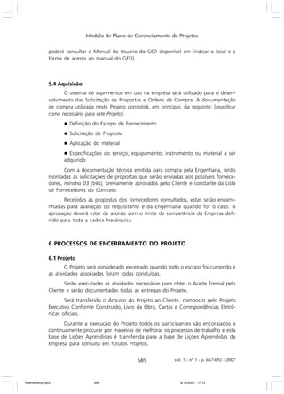 Modelo de Plano de Gerenciamento de Projetos
poderá consultar o Manual do Usuário do GED disponível em [indicar o local e a
forma de acesso ao manual do GED].

5.4 Aquisição
O sistema de suprimentos em uso na empresa será utilizado para o desenvolvimento das Solicitação de Propostas e Ordens de Compra. A documentação
de compra utilizada neste Projeto consistirá, em principio, da seguinte: [modificar
como necessário para este Projeto]:
g

Definição do Escopo de Fornecimento

g

Solicitação de Proposta

g

Aplicação do material

Especificações do serviço, equipamento, instrumento ou material a ser
adquirido

g

Com a documentação técnica emitida para compra pela Engenharia, serão
montadas as solicitações de propostas que serão enviadas aos possíveis fornecedores, mínimo 03 (três), previamente aprovados pelo Cliente e constante da Lista
de Fornecedores do Contrato.
Recebidas as propostas dos fornecedores consultados, estas serão encaminhadas para avaliação do requisitante e da Engenharia quando for o caso. A
aprovação deverá estar de acordo com o limite de competência da Empresa definido para toda a cadeia hierárquica.

6 PROCESSOS DE ENCERRAMENTO DO PROJETO
6.1 Projeto
O Projeto será considerado encerrado quando todo o escopo foi cumprido e
as atividades associadas foram todas concluídas.
Serão executadas as atividades necessárias para obter o Aceite Formal pelo
Cliente e serão documentadas todas as entregas do Projeto.
Será transferido o Arquivo do Projeto ao Cliente, composto pelo Projeto
Executivo Conforme Construído, Livro da Obra, Cartas e Correspondências Eletrônicas oficiais.
Durante a execução do Projeto todos os participantes são encorajados a
continuamente procurar por maneiras de melhorar os processos de trabalho e esta
base de Lições Aprendidas é transferida para a base de Lições Aprendidas da
Empresa para consulta em futuros Projetos.

689

Internacional.p65

689

vol. 5 - nº 1 - p. 667-692 - 2007

8/10/2007, 17:13

 