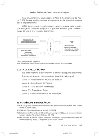 Modelo de Plano de Gerenciamento de Projetos
Cada empreendimento deve preparar o Plano de Gerenciamento do Projeto. O PGP fornece as diretrizes para a implementação do Sistema Operacional
para o empreendimento.
O PGP é o documento formal preparado e emitido antes de iniciar o projeto
que, esboça em condições apropriadas o que será realizado para satisfazer o
escopo do projeto e os requisitos dos serviços.

Fonte: Fluor Daniel PM Handbook
Nota: Exemplo de Sistema Operacional conforme citado no item 8 — Conclusões

9 LISTA DE ANEXOS DO PGP
São parte integrante e estão anexados a este PGP os seguintes documentos:
[estes anexos devem ser elaborados dentro do perfil de cada projeto]
Anexo I – Procedimento de Reunião de Abertura
Anexo II – Procedimento de Viagens
Anexo III – Lista de Riscos Identificados
Anexo IV – Resposta aos Riscos
Anexo V – Plano de Distribuição de Informações

10 REFERÊNCIAS BIBLIOGRÁFICAS
PMBOK. Um guia do conjunto de conhecimentos em gerenciamento de projetos. 3.ed. Estados
Unidos: PMI,2006. 338p
SILVEIRA, A,C. Estratégia de Empresa: Apostila FGV, 2004
TURNER, J. Rodney. The Handbook of Project-Based Management [O guia de gerenciamento com
base em projetos.] Nova Yourk: McGraw-Hill, 1992
YIGUN, M.Guven. A Decision Support System for R&D Project Section and Resource Allocatin
Under Uncertainty. Project Management Journal 24, no.4,1993

691

Internacional.p65

691

vol. 5 - nº 1 - p. 667-692 - 2007

8/10/2007, 17:13

 