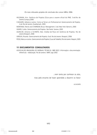 Os mais relevantes projetos de conclusão dos cursos MBAs 2006
HELDMAN, Kim. Gerência de Projetos [Guia para o exame oficial do PMI]. 3.ed.Rio de
Janeiro:Campus,2006
CAVALIERI, Adriane e outros. Como se Tornar um Profissional em Gerenciamento de Projetos.
2.ed. Rio de Janeiro: Qualitymark, 2005
MONTANA, Patrick and CHARNOW, Bruce. Management. 3.ed. New York: Barron’s, 2000
XAVIER, Carlos. Gerenciamento de Projetos. São Paulo: Saraiva, 2005
ALENCAR, Antonio e SCHMITZ, Eber. Análise de Risco em Gerência de Projetos. Rio de
Janeiro:Brasport, 2006
VARGAS, Ricardo. Gerenciamento de Projetos. 6.ed. Rio de Janeiro: Brasport, 2006
POSSI, Marcus e outros. Gerenciamento de Projetos [ Guia de Trabalho]. Rio de Janeiro: Basport, 2005

11 DOCUMENTOS CONSULTADOS
ASSOCIAÇÃO BRASILEIRA DE NORMAS TÉCNICAS. NBR 6023. Informação e documentação:
referencias – elaboração. Rio de Janeiro: ABNT, ago 2002

...nem tanto por conhecer os atos,
mais pelo encanto de haver aprendido a discernir os fatos!

a.zucato

692

Internacional.p65

692

8/10/2007, 17:13

 