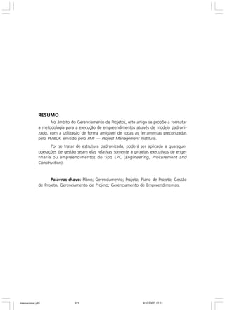 Modelo de Plano de Gerenciamento de Projetos

RESUMO
No âmbito do Gerenciamento de Projetos, este artigo se propõe a formatar
a metodologia para a execução de empreendimentos através de modelo padronizado, com a utilização de forma amigável de todas as ferramentas preconizadas
pelo PMBOK emitido pelo PMI — Project Management Institute.
Por se tratar de estrutura padronizada, poderá ser aplicada a quaisquer
operações de gestão sejam elas relativas somente a projetos executivos de engenharia ou empreendimentos do tipo EPC (Engineering, Procurement and
Construction).

Palavras-chave: Plano; Gerenciamento; Projeto; Plano de Projeto; Gestão
de Projeto; Gerenciamento de Projeto; Gerenciamento de Empreendimentos.

671

Internacional.p65

671

vol. 5 - nº 1 - p. 667-692 - 2007

8/10/2007, 17:13

 