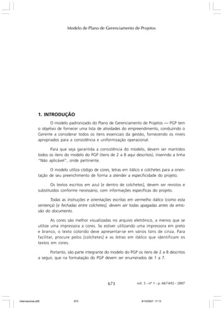 Modelo de Plano de Gerenciamento de Projetos

1. INTRODUÇÃO
O modelo padronizado do Plano de Gerenciamento de Projetos — PGP tem
o objetivo de fornecer uma lista de atividades do empreendimento, conduzindo o
Gerente a considerar todos os itens essenciais da gestão, fornecendo os níveis
apropriados para a consistência e uniformização operacional.
Para que seja garantida a consistência do modelo, devem ser mantidos
todos os itens do modelo do PGP (itens de 2 a 8 aqui descritos), inserindo a linha
“Não aplicável”, onde pertinente.
O modelo utiliza código de cores, letras em itálico e colchetes para a orientação de seu preenchimento de forma a atender a especificidade do projeto.
Os textos escritos em azul [e dentro de colchetes], devem ser revistos e
substituídos conforme necessário, com informações específicas do projeto.
Todas as instruções e orientações escritas em vermelho itálico (como esta
sentença) [e fechadas entre colchetes], devem ser todas apagadas antes da emissão do documento.
As cores são melhor visualizadas no arquivo eletrônico, a menos que se
utilize uma impressora a cores. Se estiver utilizando uma impressora em preto
e branco, o texto colorido deve apresentar-se em vários tons de cinza. Para
facilitar, procure pelos [colchetes] e as letras em itálico que identificam os
textos em cores.
Portanto, são parte integrante do modelo do PGP os itens de 2 a 8 descritos
a seguir, que na formatação do PGP devem ser enumerados de 1 a 7.

673

Internacional.p65

673

vol. 5 - nº 1 - p. 667-692 - 2007

8/10/2007, 17:13

 