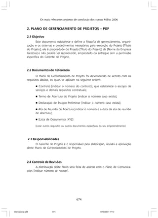 Os mais relevantes projetos de conclusão dos cursos MBAs 2006

2. PLANO DE GERENCIAMENTO DE PROJETOS – PGP
2.1 Objetivo
Este documento estabelece e define a filosofia de gerenciamento, organização e os sistemas e procedimentos necessários para execução do Projeto [Título
do Projeto]; ele é propriedade do Projeto [Título do Projeto] da [Nome da Empresa
Gestora] e não poderá ser reproduzido, emprestado ou entregue sem a permissão
específica do Gerente do Projeto.

2.2 Documentos de Referência
O Plano de Gerenciamento de Projeto foi desenvolvido de acordo com os
requisitos abaixo, os quais se aplicam na seguinte ordem:
Contrato [indicar o número do contrato], que estabelece o escopo de
serviços e demais requisitos contratuais;

g

g

Termo de Abertura do Projeto [indicar o número caso exista];

g

Declaração de Escopo Preliminar [indicar o número caso exista];

g Ata de Reunião de Abertura [indicar o número e a data da ata de reunião
de abertura];
g

[Lista de Documentos XYZ]

[Listar outros requisitos ou outros documentos específicos do seu empreendimento]

2.3 Responsabilidades
O Gerente do Projeto é o responsável pela elaboração, revisão e aprovação
deste Plano de Gerenciamento de Projeto.

2.4 Controle de Revisões
A distribuição deste Plano será feita de acordo com o Plano de Comunicações [indicar número se houver].

674

Internacional.p65

674

8/10/2007, 17:13

 