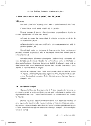 Modelo de Plano de Gerenciamento de Projetos

3. PROCESSOS DE PLANEJAMENTO DO PROJETO
3.1 Escopo
Estrutura Analítica do Projeto (EAP ou WBS — Work Breakdown Structure).
[Desenvolver e Incluir a EAP simplificada do projeto]
[Resuma o escopo de serviços e fornecimentos do empreendimento descrito no
contrato com detalhes suficientes para definir]:
g [Instalações atuais, tipo e quantidade de produtos produzidos, condições do
local de implantação, etc.];

[Novas instalações propostas, modificações em instalações existentes, saída de
produtos proposta, etc.].

g

[Se aplicável, inclua um diagrama de fluxo ou outra figura que ilustre o
processo existente ou proposto para as instalações no local de implantação do
empreendimento].
O Gerenciamento do Projeto contemplará a administração e atividades técnicas de todas as atividades indicadas na EAP mostrada acima e detalhada no
documento [indicar o número de documento da EAP detalhada], a qual está no
Anexo I deste Plano [anexar a EAP detalhada a este Plano e indicá-la como Anexo I], para
atender as seguintes fases do Projeto:
g [Fases do projeto tais como; Estudo de Viabilidade Técnico-Econômica, Análise
de Impacto Ambiental, Projeto Básico, Engenharia Prévia, Projeto Executivo, Suprimento, Construção e Montagem, Testes, Comissionamento, Partida,e Suporte à

Operação, etc.]

3.1.1 Exclusão de Escopo
O presente Plano de Gerenciamento de Projeto visa atender somente ao
escopo contratual, e neste sentido o que não está explicitamente incluso, está
implicitamente excluído. Salienta-se como itens não contemplados no presente Projeto:
[Indique o que está especificamente excluído do atual escopo de trabalhos, tal
como suprimentos ou construção, equipamentos ou serviços específicos necessários e
não previstos ou não solicitados pelo cliente. O Gerente de Projeto deverá reunir-se com
o cliente para confirmar e registrar as exclusões do escopo, de forma a frustrar as expectativas do cliente].

675

Internacional.p65

675

vol. 5 - nº 1 - p. 667-692 - 2007

8/10/2007, 17:13

 