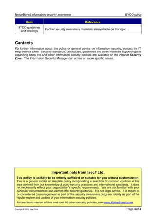 NoticeBored information security awareness BYOD policy
Copyright © 2012 IsecT Ltd. Page 4 of 4
Item Relevance
BYOD guidelines
and briefings
Further security awareness materials are available on this topic.
Contacts
For further information about this policy or general advice on information security, contact the IT
Help/Service Desk. Security standards, procedures, guidelines and other materials supporting and
expanding upon this and other information security policies are available on the intranet Security
Zone. The Information Security Manager can advise on more specific issues.
Important note from IsecT Ltd.
This policy is unlikely to be entirely sufficient or suitable for you without customization.
This is a generic model or template policy incorporating a selection of common controls in this
area derived from our knowledge of good security practices and international standards. It does
not necessarily reflect your organization’s specific requirements. We are not familiar with your
particular circumstances and cannot offer tailored guidance. It is not legal advice. It is meant to
be considered by management as part of the security awareness program, ideally as part of the
regular review and update of your information security policies.
For the Word version of this and over 40 other security policies, see www.NoticeBored.com.
 