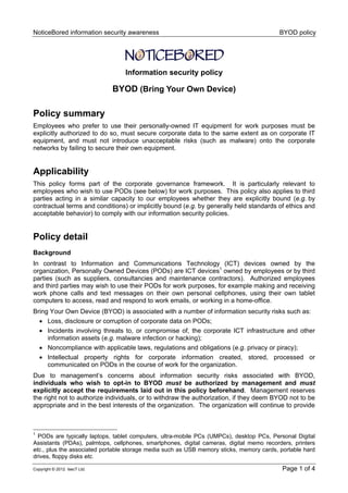 NoticeBored information security awareness BYOD policy
Copyright © 2012 IsecT Ltd. Page 1 of 4
Information security policy
BYOD (Bring Your Own Device)
Policy summary
Employees who prefer to use their personally-owned IT equipment for work purposes must be
explicitly authorized to do so, must secure corporate data to the same extent as on corporate IT
equipment, and must not introduce unacceptable risks (such as malware) onto the corporate
networks by failing to secure their own equipment.
Applicability
This policy forms part of the corporate governance framework. It is particularly relevant to
employees who wish to use PODs (see below) for work purposes. This policy also applies to third
parties acting in a similar capacity to our employees whether they are explicitly bound (e.g. by
contractual terms and conditions) or implicitly bound (e.g. by generally held standards of ethics and
acceptable behavior) to comply with our information security policies.
Policy detail
Background
In contrast to Information and Communications Technology (ICT) devices owned by the
organization, Personally Owned Devices (PODs) are ICT devices1
owned by employees or by third
parties (such as suppliers, consultancies and maintenance contractors). Authorized employees
and third parties may wish to use their PODs for work purposes, for example making and receiving
work phone calls and text messages on their own personal cellphones, using their own tablet
computers to access, read and respond to work emails, or working in a home-office.
Bring Your Own Device (BYOD) is associated with a number of information security risks such as:
 Loss, disclosure or corruption of corporate data on PODs;
 Incidents involving threats to, or compromise of, the corporate ICT infrastructure and other
information assets (e.g. malware infection or hacking);
 Noncompliance with applicable laws, regulations and obligations (e.g. privacy or piracy);
 Intellectual property rights for corporate information created, stored, processed or
communicated on PODs in the course of work for the organization.
Due to management’s concerns about information security risks associated with BYOD,
individuals who wish to opt-in to BYOD must be authorized by management and must
explicitly accept the requirements laid out in this policy beforehand. Management reserves
the right not to authorize individuals, or to withdraw the authorization, if they deem BYOD not to be
appropriate and in the best interests of the organization. The organization will continue to provide
1
PODs are typically laptops, tablet computers, ultra-mobile PCs (UMPCs), desktop PCs, Personal Digital
Assistants (PDAs), palmtops, cellphones, smartphones, digital cameras, digital memo recorders, printers
etc., plus the associated portable storage media such as USB memory sticks, memory cards, portable hard
drives, floppy disks etc.
 