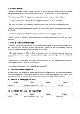 4. Política Social
Como seres humanos, temos a grande vantagem de sermos sociáveis, mas muitas vezes quando
descorremos sobre segurança, isso é uma desvantagem. Por isso observe os seguintes tópicos:

- Não fale sobre a política de segurança da empresa com terceiros ou em locais públicos.

- Não diga sua senha para ninguém. Nossa equipe técnica jamais irá pedir sua senha.

- Não digite suas senhas ou usuários em máquinas de terceiros, especialmente fora da empresa.

- Somente aceite ajuda técnica de um membro de nossa equipe técnica previamente apresentado e
identificado.

- Nunca execute procedimentos técnicos cujas instruções tenham chego por e-mail.

- Relate a equipe de segurança pedidos externos ou internos que venham a discordar dos tópicos
anteriores.

5. Vírus e códigos maliciosos
- Mantenha seu anti-vírus atualizado. Provavelmente nossa equipe técnica irá se encarregar disso,
mas caso não tenha sido feito ou você perceba que a atualização não está funcional, entre em
contato com a mesma para que a situação possa ser corrigida.

- Não traga disquetes ou CDs de fora da empresa. Caso isso seja extremamente necessário,
encaminhe o mesmo para a equipe técnica, onde passará por uma verificação antes de ser liberado
para uso.

- Reporte atitudes suspeitas em seu sistema a equipe técnica, para que possíveis vírus possam ser
identificados no menor espaço de tempo possível.

- Suspeite de softwares que "você clica e não acontece nada"

6. Continuidade de negócios
De nada adianta uma informação segura se a mesma estiver indisponível para quem necessita dela.
Por isso nossas equipes técnicas e de segurança contam com a sua colaboração para manter nossa
empresa como líder de mercado. Entre em contato conosco sempre que julgar necessário.

6.1 Membros da equipe técnica
         Nome                    E-mail                   Ramal                    Celular
Fulano                   fulano@empresa.com       123                      9999-9991


6.2 Membros da equipe de segurança
         Nome                    E-mail                   Ramal                    Celular
Fulano                   fulano@empresa.com       123                      9999-9991
 