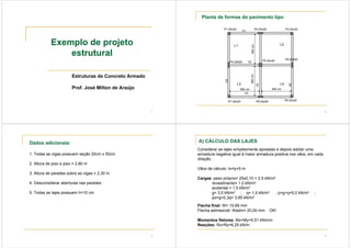 1
Exemplo de projeto
estrutural
Estruturas de Concreto Armado
Prof. José Milton de Araújo
2
L1 L2
L3 L4
P1-30x30 P2-20x50 P3-30x30
P4-20x50 P5-40x40 P6-20x50
P7-30x30 P8-20x50 P9-30x30
V1
V2
V3
480 cm 480 cm
Planta de formas do pavimento tipo
3
Dados adicionais:
1. Todas as vigas possuem seção 20cm x 50cm
2. Altura de piso a piso = 2,80 m
3. Altura de paredes sobre as vigas = 2,30 m
4. Desconsiderar aberturas nas paredes
5. Todas as lajes possuem h=10 cm
4
A) CÁLCULO DAS LAJES
Considerar as lajes simplesmente apoiadas e depois adotar uma
armadura negativa igual à maior armadura positiva nos vãos, em cada
direção.
Vãos de cálculo: lx=ly=5 m
Cargas: peso próprio= 25x0,10 = 2,5 kN/m2
revestimento= 1,0 kN/m2
acidental = 1,5 kN/m2
g= 3,5 kN/m2 ; q= 1,5 kN/m2 ; p=g+q=5,0 kN/m2 ;
po=g+0,3q= 3,95 kN/m2
Flecha final: W= 15,69 mm
Flecha admissível: Wadm= 20,00 mm OK!
Momentos fletores: Mx=My=5,51 kNm/m
Reações: Rx=Ry=6,25 kN/m
 