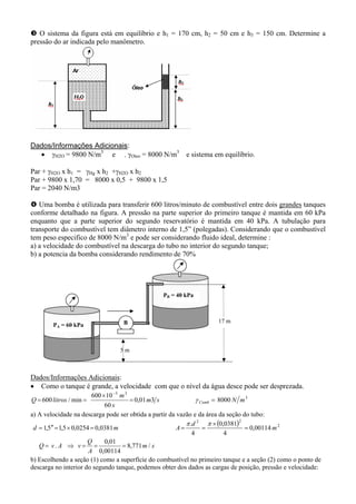 O sistema da figura está em equilíbrio e h1 = 170 cm, h2 = 50 cm e h3 = 150 cm. Determine a
pressão do ar indicada pelo manômetro.
Dados/Informações Adicionais:
• γH2O = 9800 N/m3
e . γOleo = 8000 N/m3
e sistema em equilíbrio.
Par + γH2O x h1 = γHg x h2 +γH2O x h2
Par + 9800 x 1,70 = 8000 x 0,5 + 9800 x 1,5
Par = 2040 N/m3
Uma bomba é utilizada para transferir 600 litros/minuto de combustível entre dois grandes tanques
conforme detalhado na figura. A pressão na parte superior do primeiro tanque é mantida em 60 kPa
enquanto que a parte superior do segundo reservatório é mantida em 40 kPa. A tubulação para
transporte do combustível tem diâmetro interno de 1,5” (polegadas). Considerando que o combustível
tem peso especifico de 8000 N/m3
e pode ser considerando fluido ideal, determine :
a) a velocidade do combustível na descarga do tubo no interior do segundo tanque;
b) a potencia da bomba considerando rendimento de 70%
Dados/Informações Adicionais:
• Como o tanque é grande, a velocidade com que o nível da água desce pode ser desprezada.
3
33
8000301,0
60
10600
min/600 mNsm
s
m
litrosQ Comb ==
×
==
−
γ
a) A velocidade na descarga pode ser obtida a partir da vazão e da área da seção do tubo:
( )
sm
A
Q
vAvQ
m
d
Amd
/771,8
00114,0
01,0
.
00114,0
4
0381,0
4
.
0381,00254,05,15,1 2
22
===⇒=
=
×
===×=′′=
ππ
b) Escolhendo a seção (1) como a superfície do combustível no primeiro tanque e a seção (2) como o ponto de
descarga no interior do segundo tanque, podemos obter dos dados as cargas de posição, pressão e velocidade:
B 17 m
PB = 40 kPa
PA = 60 kPa
5 m
 