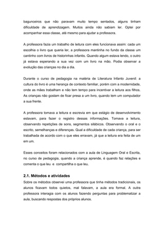 bagunceiros que não paravam muito tempo sentados, alguns tinham
dificuldade de aprendizagem. Muitos ainda não sabiam ler. Optei por
acompanhar essa classe, até mesmo para ajudar a professora.
A professora fazia um trabalho de leitura com eles funcionava assim: cada um
escolhia o livro que queria ler, a professora mantinha no fundo da classe um
cantinho com livros de historinhas infantis. Quando algum estava lendo, o outro
já estava esperando a sua vez com um livro na mão. Podia observar a
evolução das crianças no dia a dia.
Durante o curso de pedagogia na matéria de Literatura Infanto Juvenil: a
cultura do livro é uma herança de contexto familiar, porém com a modernidade,
onde as mães trabalham e não tem tempo para incentivar a leitura aos filhos.
As crianças não gostam de ficar presa a um livro, quando tem um computador
a sua frente.
A professora tomava a leitura e escrevia em que estágio de desenvolvimento
estavam, para fazer o registro dessas informações. Tomava a leitura,
observando repetições de sons, segmentos silábicos. Observando o oral e o
escrito, semelhanças e diferenças. Qual a dificuldade de cada criança, para ser
trabalhada de acordo com o que eles erravam, já que a leitura era feita de um
em um.
Esses conceitos foram relacionados com a aula de Linguagem Oral e Escrita,
no curso de pedagogia, quando a criança aprende, é quando faz relações e
comenta o que leu e compartilha o que leu.
2.1. Métodos e atividades
Sobre os métodos observei uma professora que tinha métodos tradicionais, os
alunos ficavam todos quietos, mal falavam, a aula era formal. A outra
professora interagia com os alunos fazendo perguntas para problematizar a
aula, buscando respostas dos próprios alunos.
 