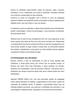 Quanto as atividades desenvolvidas: ditado de palavras, cópia, numerais,
atividades no livro, trabalhando com temas e parlendas, atividades artísticas
com incentivo a preservação do meio ambiente.
Conforme as aulas de Linguagem Oral e Escrita no curso de pedagogia
podemos trabalhar com parlendas dando continuidade na leitura estabelecendo
relações entre o que vem antes e o que vem depois.
A professora usava as parlendas e depois fazia perguntas para entendimento,
quanto a personagem, número de personagem, o que aconteceu na parlenda.
De qual assunto trata.
Observei que na sala de aula conseguimos ficar com mais segurança, já que
temos aquele certo receio de ficar com uma turma a primeira vez. Observando
o comportamento dos alunos, percebi que tinha um que não conseguia ficar por
muito tempo sentado no lugar, andava o tempo todo, se enroscando embaixo
das carteiras, atrapalhando a aula porque os outros também ficavam agitados,
e acabavam também se levantando do lugar.
2.2.Participação nas atividades
Quando comecei a fase da participação na aula fui muito apoiada pela
professora, e aceita pelos alunos que vinham tirar as dúvidas comigo, eu
sentava com quem tinha mais dificuldade, e assim auxiliava nas dúvidas,
descobria sua necessidade, onde ele precisava melhorar, comunicava para a
professora que sempre procurava apoiar esse aluno nesses pontos que eram
identificados.
Segundo FREIRE (2000) p.43, uma das primordiais tarefas da pedagogia
crítica radical libertadora é trabalhar a legitimidade do sonho ético- político da
superação da realidade injusta. É trabalhar a genuinidade dessa força da
ideologia fatalista dominante, que estimula a imobilidade dos oprimidos e sua
acomodação à realidade injusta, necessária ao movimento dos dominadores.
 