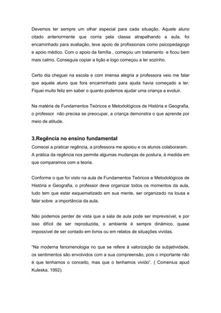 Devemos ter sempre um olhar especial para cada situação. Aquele aluno
citado anteriormente que corria pela classe atrapalhando a aula, foi
encaminhado para avaliação, teve apoio de profissionais como psicopedagogo
e apoio médico. Com o apoio da família , começou um tratamento e ficou bem
mais calmo. Conseguia copiar a lição e logo começou a ler sozinho.
Certo dia cheguei na escola e com imensa alegria a professora veio me falar
que aquele aluno que fora encaminhado para ajuda havia começado a ler.
Fiquei muito feliz em saber o quanto podemos ajudar uma criança a evoluir.
Na matéria de Fundamentos Teóricos e Metodológicos de História e Geografia,
o professor não precisa se preocupar, a criança demonstra o que aprende por
meio de atitude.
3.Regência no ensino fundamental
Comecei a praticar regência, a professora me apoiou e os alunos colaboraram.
A prática da regência nos permite algumas mudanças de postura, à medida em
que comparamos com a teoria.
Conforme o que foi visto na aula de Fundamentos Teóricos e Metodológicos de
História e Geografia, o professor deve organizar todos os momentos da aula,
tudo tem que estar esquematizado em sua mente, ser organizado na lousa e
falar sobre a importância da aula.
Não podemos perder de vista que a sala de aula pode ser imprevisível, e por
isso difícil de ser reproduzida, o ambiente é sempre dinâmico, quase
impossível de ser contado em livros ou em relatos de situações vividas.
“Na moderna fenomenologia no que se refere à valorização da subjetividade,
os sentimentos são envolvidos com a sua compreensão, pois o importante não
é que tenhamos o conceito, mas que o tenhamos vivido”. ( Comenius apud
Kuleska, 1992).
 