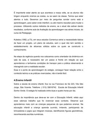É importante estar atento ao que acontece a nossa volta, se os alunos não
brigam enquanto viramos as costas, ou se saem da classe. Temos que estar
atentos a tudo. Devemos por meio de perguntas sondar como está a
aprendizagem, para saber onde interferir, ou até mesmo reavaliar para mudar o
processo. Utilizando outros métodos de ensino, se o atual não estiver dando
resultados, conforme aula de Avaliação da aprendizagem nas séries iniciais, do
curso de Pedagogia.
Kuleska (1992, p.73), em seus estudos Comenius extrai a necessidade básica
de fazer um projeto, um plano de estudos, sem o qual não tem sentido o
estabelecimento de alicerces sólidos sobre os quais se construirá o
conhecimento.
Na etapa da regência quando nos colocamos como orientador da dinâmica em
sala de aula, é necessário dar um passo á frente em relação ao que
aprendemos e tenhamos condições de transpor para a prática observando e
interagindo com a realidade escolar.
Esse é o ponto de aprendizagem do estágio, conseguir fazer relação entre o
conteúdo teórico e as práticas vivenciadas, não é tarefa fácil.
4.Ensino Infantil
Sobre a escola de ensino infantil, fica na rua Francisco de Sá 223, Vila São
Jorge, São Vicente. Telefone: ( 013) 35616742. Escola de Educação Infantil
Sonho Verde. O estágio foi realizado entre duas e quatro horas por dia.
Dentro da importância que deve-se ter com a Educação Infantil, relato aqui
esse valorozo trabalho que foi vivienciar esse contexto. Observei que
aprendemos mais com as crianças pequenas do que podemos ensinar. Na
educação infantil a criança aprende ouvindo, imitando, participando de
brincadeiras e jogos que integram músicas, identificando figuras geométricas,
reconhecendo escritas numéricas.
 
