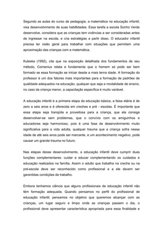 Segundo as aulas do curso de pedagogia, a matemática na educação infantil,
visa desenvolvimento de suas habillidades. Essa tarefa a escola Sonho Verde
desenvolve, considera que as crianças tem vivências a ser consideradas antes
de ingressar na escola, e cria estratégias a partir disso. O educador infantil
precisa ter visão geral para trabalhar com situações que permitam uma
aproximação das crianças com a matemática.
Kuleska (1992), cita que na exposição detalhada dos fundamentos de seu
método, Comenius relata e fundamenta que o homem só pode ser bem
formado se essa formação se iniciar desde a mais tenra idade. A formação do
professor é um dos fatores mais importantes para a formação de padrões de
qualidade adequados na educação, qualquer que seja a modalidade de ensino,
no caso da criança menor, a capacitação específica é muito variável.
A educação infantil é a primeira etapa da educação básica, a faixa etária é de
zero a seis anos e é oferecida em creches e pré - escolas. É importante que
essa etapa seja tranqüila e proveitosa para a criança, que ela consiga
desenvolver-se sem problemas, que o convívio com os amiguinhos e
educadores seja harmonioso, pois é uma fase de desenvolvimento muito
significativa para a vida adulta, qualquer trauma que a criança sofra nessa
idade de até seis anos pode ser marcante, e um acontecimento negativo, pode
causar um grande trauma no futuro.
Nas etapas desse desenvolvimento, a educação infantil deve cumprir duas
funções complementares: cuidar e educar complementando os cuidados e
educação realizados na família. Assim o adulto que trabalha na creche ou na
pré-escola deve ser reconhecido como profissional e a ele devem ser
garantidas condições de trabalho.
Embora tenhamos ciência que alguns profissionais de educação infantil não
têm formação adequada. Quando pensamos no perfil do profissional de
educação infantil, pensamos no objetivo que queremos alcançar com as
crianças, um lugar seguro e limpo onde as crianças passem o dia, o
profissional deve apresentar característica apropriada para essa finalidade e
 