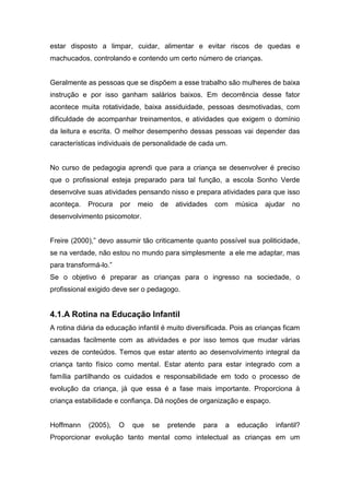 estar disposto a limpar, cuidar, alimentar e evitar riscos de quedas e
machucados, controlando e contendo um certo número de crianças.
Geralmente as pessoas que se dispõem a esse trabalho são mulheres de baixa
instrução e por isso ganham salários baixos. Em decorrência desse fator
acontece muita rotatividade, baixa assiduidade, pessoas desmotivadas, com
dificuldade de acompanhar treinamentos, e atividades que exigem o domínio
da leitura e escrita. O melhor desempenho dessas pessoas vai depender das
características individuais de personalidade de cada um.
No curso de pedagogia aprendi que para a criança se desenvolver é preciso
que o profissional esteja preparado para tal função, a escola Sonho Verde
desenvolve suas atividades pensando nisso e prepara atividades para que isso
aconteça. Procura por meio de atividades com música ajudar no
desenvolvimento psicomotor.
Freire (2000),” devo assumir tão criticamente quanto possível sua politicidade,
se na verdade, não estou no mundo para simplesmente a ele me adaptar, mas
para transformá-lo.”
Se o objetivo é preparar as crianças para o ingresso na sociedade, o
profissional exigido deve ser o pedagogo.
4.1.A Rotina na Educação Infantil
A rotina diária da educação infantil é muito diversificada. Pois as crianças ficam
cansadas facilmente com as atividades e por isso temos que mudar várias
vezes de conteúdos. Temos que estar atento ao desenvolvimento integral da
criança tanto físico como mental. Estar atento para estar integrado com a
família partilhando os cuidados e responsabilidade em todo o processo de
evolução da criança, já que essa é a fase mais importante. Proporciona à
criança estabilidade e confiança. Dá noções de organização e espaço.
Hoffmann (2005), O que se pretende para a educação infantil?
Proporcionar evolução tanto mental como intelectual as crianças em um
 