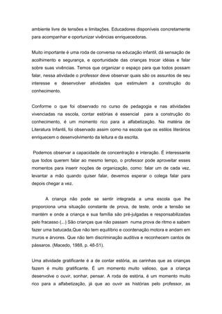 ambiente livre de tensões e limitações. Educadores disponíveis concretamente
para acompanhar e oportunizar vivências enriquecedoras.
Muito importante é uma roda de conversa na educação infantil, dá sensação de
acolhimento e segurança, e oportunidade das crianças trocar idéias e falar
sobre suas vivências. Temos que organizar o espaço para que todos possam
falar, nessa atividade o professor deve observar quais são os assuntos de seu
interesse e desenvolver atividades que estimulem a construção do
conhecimento.
Conforme o que foi observado no curso de pedagogia e nas atividades
vivenciadas na escola, contar estórias é essencial para a construção do
conhecimento, é um momento rico para a alfabetização. Na matéria de
Literatura Infantil, foi observado assim como na escola que os estilos literários
enriquecem o desenvolvimento da leitura e da escrita.
Podemos observar a capacidade de concentração e interação. É interessante
que todos querem falar ao mesmo tempo, o professor pode aproveitar esses
momentos para inserir noções de organização, como: falar um de cada vez,
levantar a mão quando quiser falar, devemos esperar o colega falar para
depois chegar a vez.
A criança não pode se sentir integrada a uma escola que lhe
proporciona uma situação constante de prova, de teste, onde a tensão se
mantém e onde a criança e sua família são pré-julgadas e responsabilizadas
pelo fracasso (...) São crianças que não passam numa prova de ritmo e sabem
fazer uma batucada,Que não tem equilíbrio e coordenação motora e andam em
muros e árvores. Que não tem discriminação auditiva e reconhecem cantos de
pássaros. (Macedo, 1988, p. 48-51).
Uma atividade gratificante é a de contar estória, as carinhas que as crianças
fazem é muito gratificante. É um momento muito valioso, que a criança
desenvolve o ouvir, sonhar, pensar. A roda de estória, é um momento muito
rico para a alfabetização, já que ao ouvir as histórias pelo professor, as
 