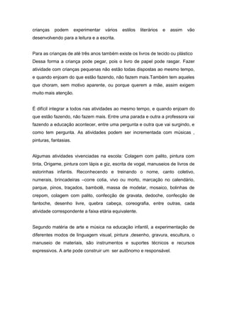 crianças podem experimentar vários estilos literários e assim vão
desenvolvendo para a leitura e a escrita.
Para as crianças de até três anos também existe os livros de tecido ou plástico
Dessa forma a criança pode pegar, pois o livro de papel pode rasgar. Fazer
atividade com crianças pequenas não estão todas dispostas ao mesmo tempo,
e quando enjoam do que estão fazendo, não fazem mais.Também tem aqueles
que choram, sem motivo aparente, ou porque querem a mãe, assim exigem
muito mais atenção.
É difícil integrar a todos nas atividades ao mesmo tempo, e quando enjoam do
que estão fazendo, não fazem mais. Entre uma parada e outra a professora vai
fazendo a educação acontecer, entre uma pergunta e outra que vai surgindo, e
como tem pergunta. As atividades podem ser incrementada com músicas ,
pinturas, fantasias.
Algumas atividades vivenciadas na escola: Colagem com palito, pintura com
tinta, Origame, pintura com lápis e giz, escrita de vogal, manuseios de livros de
estorinhas infantis. Reconhecendo e treinando o nome, canto coletivo,
numerais, brincadeiras –corre cotia, vivo ou morto, marcação no calendário,
parque, pinos, traçados, bambolê, massa de modelar, mosaico, bolinhas de
crepom, colagem com palito, confecção de gravata, dedoche, confecção de
fantoche, desenho livre, quebra cabeça, coreografia, entre outras, cada
atividade correspondente a faixa etária equivalente.
Segundo matéria de arte e música na educação infantil, a experimentação de
diferentes modos de linguagem visual, pintura ,desenho, gravura, escultura, o
manuseio de materiais, são instrumentos e suportes técnicos e recursos
expressivos. A arte pode construir um ser autônomo e responsável.
 