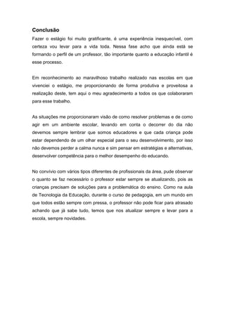 Conclusão
Fazer o estágio foi muito gratificante, é uma experiência inesquecível, com
certeza vou levar para a vida toda. Nessa fase acho que ainda está se
formando o perfil de um professor, tão importante quanto a educação infantil é
esse processo.
Em reconhecimento ao maravilhoso trabalho realizado nas escolas em que
vivenciei o estágio, me proporcionando de forma produtiva e proveitosa a
realização deste, tem aqui o meu agradecimento a todos os que colaboraram
para esse trabalho.
As situações me proporcionaram visão de como resolver problemas e de como
agir em um ambiente escolar, levando em conta o decorrer do dia não
devemos sempre lembrar que somos educadores e que cada criança pode
estar dependendo de um olhar especial para o seu desenvolvimento, por isso
não devemos perder a calma nunca e sim pensar em estratégias e alternativas,
desenvolver competência para o melhor desempenho do educando.
No convívio com vários tipos diferentes de profissionais da área, pude observar
o quanto se faz necessário o professor estar sempre se atualizando, pois as
crianças precisam de soluções para a problemática do ensino. Como na aula
de Tecnologia da Educação, durante o curso de pedagogia, em um mundo em
que todos estão sempre com pressa, o professor não pode ficar para atrasado
achando que já sabe tudo, temos que nos atualizar sempre e levar para a
escola, sempre novidades.
 