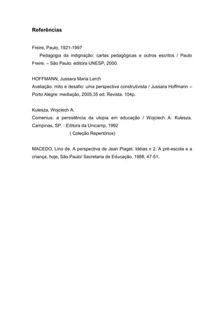 Referências
Freire, Paulo, 1921-1997
Pedagogia da indignação: cartas pedagógicas e outros escritos / Paulo
Freire. – São Paulo: editora UNESP, 2000.
HOFFMANN, Jussara Maria Lerch
Avaliação: mito e desafio: uma perspectiva construtivista / Jussara Hoffmann –
Porto Alegre: mediação, 2005,35 ed. Revista. 104p.
Kulesza, Wojciech A.
Comenius: a persistência da utopia em educação / Wojciech A. Kulesza.
Campinas, SP. : Editora da Unicamp, 1992
( Coleção Repertórios)
MACEDO, Lino de. A perspectiva de Jean Piaget. Idéias n 2. A pré-escola e a
criança, hoje, São Paulo/ Secretaria de Educação, 1988, 47-51.
 