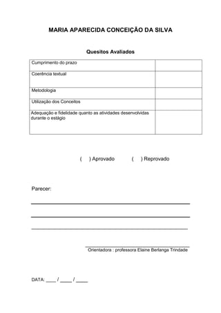 MARIA APARECIDA CONCEIÇÃO DA SILVA
Quesitos Avaliados
Cumprimento do prazo
Coerência textual
Metodologia
Utilização dos Conceitos
Adequação e fidelidade quanto as atividades desenvolvidas
durante o estágio
( ) Aprovado ( ) Reprovado
Parecer:
______________________________________________________
____________________________________
Orientadora : professora Elaine Berlanga Trindade
DATA: ____ / ____ / ____
 