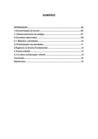SUMÁRIO
INTRODUÇÃO..................................................................................................05
1.Caracterização da escola............................................................................06
1.1.Desenvolvimento do estágio...................................................................07
2.Conceitos observados ................................................................................09
2.1. Métodos e atividades...............................................................................10
2.2.Participação nas atividades.....................................................................11
3.Regência no Ensino Fundamental..............................................................12
4. Ensino Infantil..............................................................................................13
4.1.A rotina na Educação Infantil..................................................................15
Conclusão........................................................................................................18
Referências......................................................................................................19
 