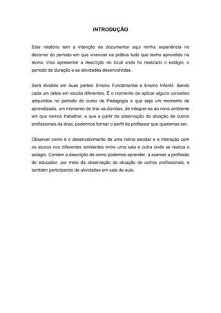 iNTRODUÇÃO
Este relatório tem a intenção de documentar aqui minha experiência no
decorrer do período em que vivenciei na prática tudo que tenho aprendido na
teoria. Visa apresentar a descrição do local onde foi realizado o estágio, o
período de duração e as atividades desenvolvidas .
Será dividido em duas partes: Ensino Fundamental e Ensino Infantil. Sendo
cada um deles em escola diferentes. É o momento de aplicar alguns conceitos
adquiridos no período do curso de Pedagogia e que seja um momento de
aprendizado, um momento de tirar as dúvidas, de integrar-se ao novo ambiente
em que iremos trabalhar, e que a partir da observação da atuação de outros
profissionais da área, podermos formar o perfil de professor que queremos ser.
Observar como é o desenvolvimento de uma rotina escolar e a interação com
os alunos nos diferentes ambientes entre uma sala e outra onde se realiza o
estágio. Contém a descrição de como podemos aprender, a exercer a profissão
de educador, por meio da observação da atuação de outros profissionais, e
também participando de atividades em sala de aula.
 