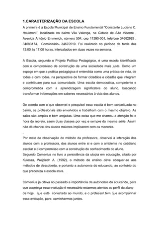 1.CARACTERIZAÇÃO DA ESCOLA
A primeira é a Escola Municipal de Ensino Fundamental “Constante Luciano C.
Houlmont”, localizada no bairro Vila Valença, na Cidade de São Vicente ,
Avenida Antônio Emmerich, número 504, cep 11390-001, telefone 34682929 ,
34683174. Comunitário- 34670510. Foi realizado no período da tarde das
13:00 ás 17:00 horas, intercalados em duas vezes na semana.
A Escola, segundo o Projeto Político Pedagógico, é uma escola identificada
com o compromisso de construção de uma sociedade mais justa. Como um
espaço em que a prática pedagógica é entendida como uma prática de vida, de
todos e com todos, na perspectiva de formar cidadãos e cidadãs que integrem
e contribuam para sua comunidade. Uma escola democrática, competente e
comprometida com a aprendizagem significativa do aluno, buscando
transformar informações em saberes necessários à vida dos alunos.
De acordo com o que observei e pesquisei essa escola é bem conceituada no
bairro, os profissionais são envolvidos e trabalham com o mesmo objetivo. As
salas são amplas e bem arejadas. Uma coisa que me chamou a atenção foi o
hora do recreio, saem duas classes por vez e sempre da mesma série. Assim
não dá chance dos alunos maiores implicarem com os menores.
.
Por meio de observação do método da professora, observei a interação dos
alunos com a professora, dos alunos entre si e com o ambiente no cotidiano
escolar e o compromisso com a construção do conhecimento do aluno.
Segundo Comenius no livro a persistência da utopia em educação, citado por
Kulesza, Wojciech A. (1992), o método de ensino deve adequar-se aos
métodos de descoberta, e portanto a autonomia do educando, ao contrário do
que preconiza a escola ativa.
Comenius já citava no passado a importância da autonomia do educando, para
que aconteça essa evolução é necessário estarmos atentos ao perfil do aluno
de hoje, que está conectado ao mundo, e o professor tem que acompanhar
essa evolução, para caminharmos juntos.
 