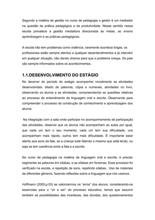 Segundo a matéria de gestão no curso de pedagogia o gestor é um mediador
na questão da prática pedagógica e da produtividade. Nesse sentido nessa
escola prevalece a gestão mediadora direcionada às metas, ao ensino
aprendizagem e as práticas pedagógicas.
A escola não tem problemas como violência, raramente acontece brigas, os
profissionais estão sempre atentos a qualquer desentendimentos e já intervém
em qualquer situação, não dando chance para que o problema cresça. Os pais
são sempre informados sobre os acontecimentos.
1.1.DESENVOLVIMENTO DO ESTÁGIO
No decorrer do período do estágio acompanhei inicialmente as atividades
desenvolvidas: ditado de palavras, cópia e numerais, atividades no livro,
observando os alunos e as atividades, compreendendo as questões relativas
ao processo de entendimento de linguagem oral e escrita. Observando para
compreender o processo de construção de conhecimento e aprendizagem dos
alunos.
Na integração com a sala onde participei no acompanhamento de participação
das atividades, observei que os alunos não acompanham as aulas por igual,
que cada um tem o seu momento, cada um tem sua dificuldade, uns
acompanham mais rápido, outros tem mais dificuldade. É importante estar
atento aos sons da fala, se a criança está falando o mesmo que está lendo, ou
seja se tem coerência entre a fala e a escrita.
No curso de pedagogia na matéria de linguagem oral e escrita, é preciso
segmentar as palavras em sílabas, e as sílabas em fonemas. Esse processo foi
verificado na escola, a repetição de sons, repetindo sílabas. Uso de materiais
de diferentes gêneros, fazendo reflexões sobre a linguagem que nós usamos.
Hoffmann (2005,p.53) se valorizarmos os “erros” dos alunos, considerando-os
essenciais para o “vir a ser” do processo educativo, temos que assumir
também as possibilidades das incertezas, das dúvidas, dos questionamentos
 