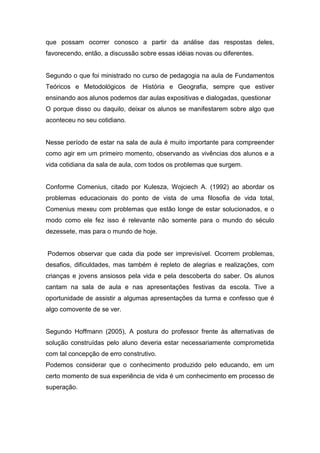 que possam ocorrer conosco a partir da análise das respostas deles,
favorecendo, então, a discussão sobre essas idéias novas ou diferentes.
Segundo o que foi ministrado no curso de pedagogia na aula de Fundamentos
Teóricos e Metodológicos de História e Geografia, sempre que estiver
ensinando aos alunos podemos dar aulas expositivas e dialogadas, questionar
O porque disso ou daquilo, deixar os alunos se manifestarem sobre algo que
aconteceu no seu cotidiano.
Nesse período de estar na sala de aula é muito importante para compreender
como agir em um primeiro momento, observando as vivências dos alunos e a
vida cotidiana da sala de aula, com todos os problemas que surgem.
Conforme Comenius, citado por Kulesza, Wojciech A. (1992) ao abordar os
problemas educacionais do ponto de vista de uma filosofia de vida total,
Comenius mexeu com problemas que estão longe de estar solucionados, e o
modo como ele fez isso é relevante não somente para o mundo do século
dezessete, mas para o mundo de hoje.
Podemos observar que cada dia pode ser imprevisível. Ocorrem problemas,
desafios, dificuldades, mas também é repleto de alegrias e realizações, com
crianças e jovens ansiosos pela vida e pela descoberta do saber. Os alunos
cantam na sala de aula e nas apresentações festivas da escola. Tive a
oportunidade de assistir a algumas apresentações da turma e confesso que é
algo comovente de se ver.
Segundo Hoffmann (2005), A postura do professor frente às alternativas de
solução construídas pelo aluno deveria estar necessariamente comprometida
com tal concepção de erro construtivo.
Podemos considerar que o conhecimento produzido pelo educando, em um
certo momento de sua experiência de vida é um conhecimento em processo de
superação.
 