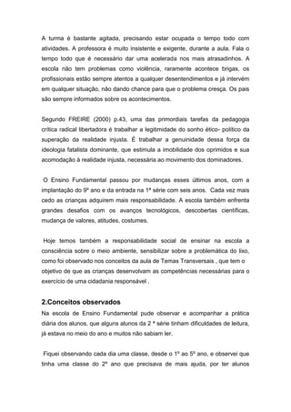 A turma é bastante agitada, precisando estar ocupada o tempo todo com
atividades. A professora é muito insistente e exigente, durante a aula. Fala o
tempo todo que é necessário dar uma acelerada nos mais atrasadinhos. A
escola não tem problemas como violência, raramente acontece brigas, os
profissionais estão sempre atentos a qualquer desentendimentos e já intervém
em qualquer situação, não dando chance para que o problema cresça. Os pais
são sempre informados sobre os acontecimentos.
Segundo FREIRE (2000) p.43, uma das primordiais tarefas da pedagogia
crítica radical libertadora é trabalhar a legitimidade do sonho ético- político da
superação da realidade injusta. É trabalhar a genuinidade dessa força da
ideologia fatalista dominante, que estimula a imobilidade dos oprimidos e sua
acomodação à realidade injusta, necessária ao movimento dos dominadores.
O Ensino Fundamental passou por mudanças esses últimos anos, com a
implantação do 9º ano e da entrada na 1ª série com seis anos. Cada vez mais
cedo as crianças adquirem mais responsabilidade. A escola também enfrenta
grandes desafios com os avanços tecnológicos, descobertas científicas,
mudança de valores, atitudes, costumes.
Hoje temos também a responsabilidade social de ensinar na escola a
consciência sobre o meio ambiente, sensibilizar sobre a problemática do lixo,
como foi observado nos conceitos da aula de Temas Transversais , que tem o
objetivo de que as crianças desenvolvam as competências necessárias para o
exercício de uma cidadania responsável .
2.Conceitos observados
Na escola de Ensino Fundamental pude observar e acompanhar a prática
diária dos alunos, que alguns alunos da 2 ª série tinham dificuldades de leitura,
já estava no meio do ano e muitos não sabiam ler.
Fiquei observando cada dia uma classe, desde o 1º ao 5º ano, e observei que
tinha uma classe do 2º ano que precisava de mais ajuda, por ter alunos
 