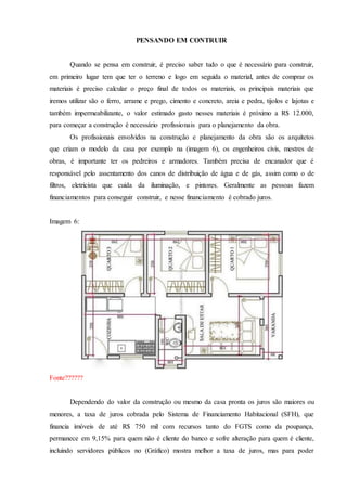 PENSANDO EM CONTRUIR
Quando se pensa em construir, é preciso saber tudo o que é necessário para construir,
em primeiro lugar tem que ter o terreno e logo em seguida o material, antes de comprar os
materiais é preciso calcular o preço final de todos os materiais, os principais materiais que
iremos utilizar são o ferro, arrame e prego, cimento e concreto, areia e pedra, tijolos e lajotas e
também impermeabilizante, o valor estimado gasto nesses materiais é próximo a R$ 12.000,
para começar a construção é necessário profissionais para o planejamento da obra.
Os profissionais envolvidos na construção e planejamento da obra são os arquitetos
que criam o modelo da casa por exemplo na (imagem 6), os engenheiros civis, mestres de
obras, é importante ter os pedreiros e armadores. Também precisa de encanador que é
responsável pelo assentamento dos canos de distribuição de água e de gás, assim como o de
filtros, eletricista que cuida da iluminação, e pintores. Geralmente as pessoas fazem
financiamentos para conseguir construir, e nesse financiamento é cobrado juros.
Imagem 6:
Fonte??????
Dependendo do valor da construção ou mesmo da casa pronta os juros são maiores ou
menores, a taxa de juros cobrada pelo Sistema de Financiamento Habitacional (SFH), que
financia imóveis de até R$ 750 mil com recursos tanto do FGTS como da poupança,
permanece em 9,15% para quem não é cliente do banco e sofre alteração para quem é cliente,
incluindo servidores públicos no (Gráfico) mostra melhor a taxa de juros, mas para poder
 