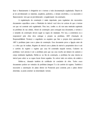 fazer o financiamento é obrigatório ter o terreno e toda documentação regularizada. Depois de
já ter providenciado os materiais, arquitetos, pedreiros, e demais envolvidos, e se necessário o
financiamento tem que ser providenciado a regularização da construção.
A regularização da construção é muito importante, para regularizar são necessários
documentos específicos como a Matrícula do imóvel: você deve ter certeza de que o terreno
em que vai construir está regularizado. Para isso, confira se ele tem uma matrícula registrada
na prefeitura da sua cidade, Alvará de construção: para conseguir esse documento, o terreno e
o tamanho da construção devem seguir as regras do município. Por isso, a construtora ou o
responsável pela obra deve entregar o projeto na prefeitura, ART (Anotação de
Responsabilidade Técnica): o engenheiro ou arquiteto que fizer o projeto deve apresentar a
ART à prefeitura junto com o plano de construção. Esse documento prova a ligação entre ele
e a obra que irá realizar, Registro de imóvel: com a planta do imóvel o proprietário deve ir até
o cartório de registro e registra que casa foi construída naquele terreno, Cadastro na
prefeitura: você precisa ir até a prefeitura para que sua casa receba um número de cadastro e
esteja totalmente legalizada, Habite-se: no fim da construção, a prefeitura faz uma vistoria no
imóvel para saber se as regras locais foram seguidas. Se estiver tudo em ordem, ela emitirá o
Habite-se, chamado também de certificado de conclusão de obra. Todos esses
documentos podem ser retirados da prefeitura (imagem 7) e do cartório de registro. Também é
necessário a autorização do plano diretor de Pomerode para construir, pois o plano diretor
determina se pode construir no determinado terreno.
 