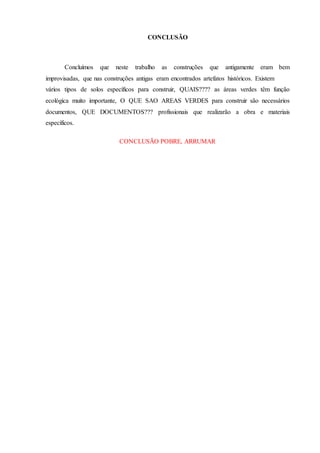 CONCLUSÃO
Concluímos que neste trabalho as construções que antigamente eram bem
improvisadas, que nas construções antigas eram encontrados artefatos históricos. Existem
vários tipos de solos específicos para construir, QUAIS???? as áreas verdes têm função
ecológica muito importante, O QUE SAO AREAS VERDES para construir são necessários
documentos, QUE DOCUMENTOS??? profissionais que realizarão a obra e materiais
específicos.
CONCLUSÃO POBRE, ARRUMAR
 