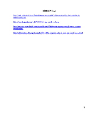 REFERENCIAS
http://www.konkero.com.br/financiamento/casa-propria/vai-construir-veja-como-legalizar-a-
obra-da-sua-casa
https://pt.wikipedia.org/wiki/%C3%81rea_verde_urbana
http://www.oeco.org.br/dicionario-ambiental/27468-o-que-e-uma-area-de-preservacao-
permanente/
http://editecminas.blogspot.com.br/2014/09/a-importancia-do-solo-na-construcao.html
9
 