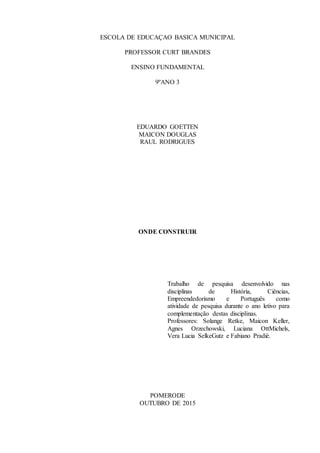 ESCOLA DE EDUCAÇAO BASICA MUNICIPAL
PROFESSOR CURT BRANDES
ENSINO FUNDAMENTAL
9ºANO 3
EDUARDO GOETTEN
MAICON DOUGLAS
RAUL RODRIGUES
ONDE CONSTRUIR
Trabalho de pesquisa desenvolvido nas
disciplinas de História, Ciências,
Empreendedorismo e Português como
atividade de pesquisa durante o ano letivo para
complementação destas disciplinas.
Professores: Solange Retke, Maicon Keller,
Agnes Orzechowski, Luciana OttMichels,
Vera Lucia SelkeGutz e Fabiano Pradié.
POMERODE
OUTUBRO DE 2015
 