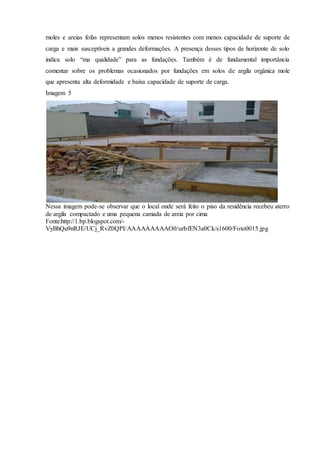 moles e areias fofas representam solos menos resistentes com menos capacidade de suporte de
carga e mais susceptíveis a grandes deformações. A presença desses tipos de horizonte de solo
indica solo “ma qualidade” para as fundações. Também é de fundamental importância
comentar sobre os problemas ocasionados por fundações em solos de argila orgânica mole
que apresenta alta deformidade e baixa capacidade de suporte de carga.
Imagem 5
Nessa imagem pode-se observar que o local onde será feito o piso da residência recebeu aterro
de argila compactado e uma pequena camada de areia por cima
Fonte:http://1.bp.blogspot.com/-
VyBhQu9nRJE/UCj_RvZ0QPI/AAAAAAAAAO0/urbfEN3a0Ck/s1600/Foto0015.jpg
 