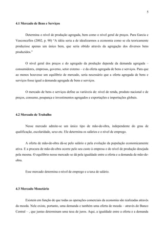 4.1 Mercado de Bens e Serviços
Determina o nível de produção agregada, bem como o nível geral de preços. Para Garcia e
Vasconcellos (2002, p. 90) “A idéia seria a de idealizarmos a economia como se ela teoricamente
produzisse apenas um único bem, que seria obtido através da agregação dos diversos bens
produzidos.”
O nível geral dos preços e do agregado da produção depende da demanda agregada –
consumidores, empresas, governo, setor externo – e da oferta agregada de bens e serviços. Para que
ao menos houvesse um equilíbrio de mercado, seria necessário que a oferta agregada de bens e
serviços fosse igual a demanda agregada de bens e serviços.
O mercado de bens e serviços define as variáveis de: nível de renda, produto nacional e de
preços, consumo, poupança e investimentos agregados e exportações e importações globais.
4.2 Mercado de Trabalho
Nesse mercado admite-se um único tipo de mão-de-obra, independente do grau de
qualificação, escolaridade, sexo etc. Ele determina os salários e o nível de emprego.
A oferta de mão-de-obra dá-se pelo salário e pela evolução da população economicamente
ativa. E a procura de mão-de-obra ocorre pelo seu custo à empresa e do nível de produção desejada
pela mesma. O equilíbrio nesse mercado se dá pela igualdade entre a oferta e a demanda de mão-de-
obra.
Esse mercado determina o nível de emprego e a taxa de salário.
4.3 Mercado Monetário
Existem em função de que todas as operações comerciais da economia são realizadas através
da moeda. Nele existe, portanto, uma demanda e também uma oferta de moeda – através do Banco
Central – , que juntas determinam uma taxa de juros. Aqui, a igualdade entre a oferta e a demanda
5
 