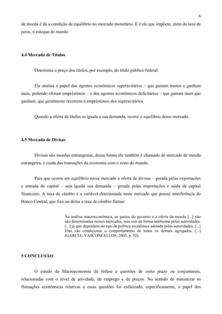 de moeda é dá a condição de equilíbrio no mercado monetário. E é ele que impõem, além da taxa de
juros, o estoque de moeda.
4.4 Mercado de Títulos
Determina o preço dos títulos, por exemplo, do título público federal.
Ele analisa o papel dos agentes econômicos superavitários – que gastam menos e ganham
mais, podendo efetuar empréstimos – e dos agentes econômicos deficitários – que gastam mais que
ganham, que geralmente recorrem à empréstimos dos superavitários.
Quando a oferta de títulos se iguala a sua demanda, ocorre o equilíbrio desse mercado.
4.5 Mercado de Divisas
Divisas são moedas estrangeiras, dessa forma ele também é chamado de mercado de moeda
estrangeira, e cuida das transações da economia com o resto do mundo.
Para que ocorra um equilíbrio nesse mercado a oferta de divisas – gerada pelas exportações
e entrada de capital – seja iguala sua demanda – gerada pelas importações e saída de capital
financeiro. A taxa de câmbio é a variável determinada neste mercado que possui interferência do
Banco Central, que fixa ou deixa a taxa de câmbio flutuar.
Na análise macroeconômica, os gastos do governo e a oferta da moeda [...] não
são determinadas nesses mercados, mas sim de forma autônoma pelas autoridades.
[...] já que dependem do tipo de política econômica adotada pelas autoridades. [...]
Elas vão condicionar o comportamento de todos os demais agregados, [...]
(GARCIA; VASCONCELLOS, 2002, p. 92).
5 CONCLUSÃO
O estudo da Macroeconomia dá ênfase a questões de curto prazo ou conjunturais,
relacionadas com o nível de atividade, de emprego e de preços. No sentido de minimizar as
flutuações econômicas relativas a essas questões foi enfatizado, especificamente, o papel dos
6
 