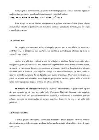 3
       Esse progresso econômico visa estimular a atividade produtiva a fim de aumentar o produto
nacional, fato que ocorre quando existe desemprego e capacidade ociosa.
3 INSTRUMENTOS DE POLÍTICA MACROECONÔMICA

       Para atingir as metas citadas anteriormente a política macroeconômica possui alguns
instrumentos. São eles as políticas fiscal, monetária, cambial e comercial e de rendas, que envolvem
a atuação do governo.




3.1 Política Fiscal


       Diz respeito aos instrumentos disponíveis pelo governo para a arrecadação de impostos e
contribuições, e o controle de suas despesas. Ela também é utilizada para estimular ou inibir os
gastos do setor privado.


       Assim, se o objetivo é reduzir a taxa de inflação, as medidas fiscais empregadas são a
redução dos gastos da coletividade ou o aumento da carga tributária, o que inibe o consumo. Porém,
se a meta é o crescimento do emprego, aumentam-se os gastos públicos e diminuem-se os tributos,
elevando assim a demanda. Se o objetivo a atingir é a melhor distribuição da renda, então os
recursos utilizados devem se dar em benefício dos menos favorecidos. O governo passa, então, a
gastar em regiões mais atrasadas, impor impostos progressivos, ou seja, quanto maior o nível de
renda, maior a proporção paga do imposto em relação à renda, etc.


       O Princípio da Anterioridade rege que a execução de uma medida só pode ocorrer a partir
do ano seguinte ao de sua aprovação pelo Congresso Nacional. Segundo este princípio
constitucional, a que toda política tributária deve obedecer, é proibido que as autoridades públicas
cobrem impostos ou contribuições no mesmo exercício financeiro em que a lei tenha sido
publicada.




3.2 Política Monetária


       Nesta, o governo atua sobre a quantidade de moeda e títulos públicos, sendo os recursos
disponíveis a sua emissão, compra e venda de títulos, regulamentação sobre crédito e taxas de juros,
entre outros.
 