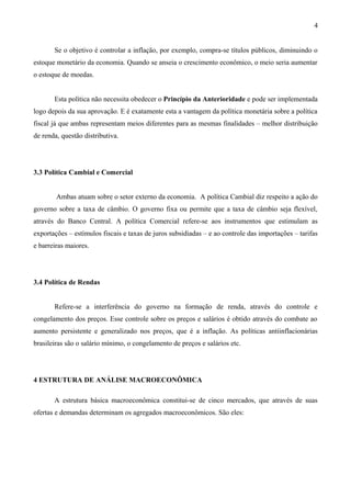 4


       Se o objetivo é controlar a inflação, por exemplo, compra-se títulos públicos, diminuindo o
estoque monetário da economia. Quando se anseia o crescimento econômico, o meio seria aumentar
o estoque de moedas.


       Esta política não necessita obedecer o Princípio da Anterioridade e pode ser implementada
logo depois da sua aprovação. E é exatamente esta a vantagem da política monetária sobre a política
fiscal já que ambas representam meios diferentes para as mesmas finalidades – melhor distribuição
de renda, questão distributiva.




3.3 Política Cambial e Comercial


        Ambas atuam sobre o setor externo da economia. A política Cambial diz respeito a ação do
governo sobre a taxa de câmbio. O governo fixa ou permite que a taxa de câmbio seja flexível,
através do Banco Central. A política Comercial refere-se aos instrumentos que estimulam as
exportações – estímulos fiscais e taxas de juros subsidiadas – e ao controle das importações – tarifas
e barreiras maiores.




3.4 Política de Rendas


       Refere-se a interferência do governo na formação de renda, através do controle e
congelamento dos preços. Esse controle sobre os preços e salários é obtido através do combate ao
aumento persistente e generalizado nos preços, que é a inflação. As políticas antiinflacionárias
brasileiras são o salário mínimo, o congelamento de preços e salários etc.




4 ESTRUTURA DE ANÁLISE MACROECONÔMICA

       A estrutura básica macroeconômica constitui-se de cinco mercados, que através de suas
ofertas e demandas determinam os agregados macroeconômicos. São eles:
 