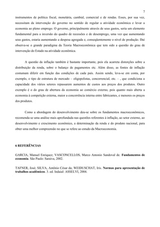 7
instrumentos de política fiscal, monetária, cambial, comercial e de rendas. Esses, por sua vez,
necessitam da intervenção do governo no sentido de regular a atividade econômica e levar a
economia ao pleno emprego. O governo, principalmente através de seus gastos, seria um elemento
fundamental para a inversão do quadro de recessões e de desemprego, uma vez que aumentando
seus gastos, estaria aumentando a despesa agregada e, conseqüentemente o nível de produção. Daí
observa-se o grande paradigma da Teoria Macroeconômica que tem sido a questão do grau de
intervenção do Estado na atividade econômica.


       A questão da inflação também é bastante importante, pois ela acarreta distorções sobre a
distribuição da renda, sobre o balanço de pagamentos etc. Além disso, as fontes de inflação
costumam diferir em função das condições de cada país. Assim sendo, leva-se em conta, por
exemplo, o tipo de estrutura de mercado – oligopolistas, concorrencial, etc. – , que condiciona a
capacidade dos vários setores repassarem aumentos de custos aos preços dos produtos. Outro
exemplo é o do grau de abertura da economia ao comércio externo, pois quanto mais aberta a
economia à competição externa, maior a concorrência interna entre fabricantes, e menores os preços
dos produtos.


       Como a abordagem do desenvolvimento deu-se sobre os fundamentos macroeconômicos,
recomenda-se uma análise mais aprofundada nas questões referentes à inflação, ao setor externo, ao
desenvolvimento e crescimento econômico, a determinação da renda e do produto nacional, para
obter uma melhor compreensão no que se refere ao estudo da Macroeconomia.




6 REFERÊNCIAS

GARCIA, Manuel Enriquez; VASCONCELLOS, Marco Antonio Sandoval de. Fundamentos de
economia. São Paulo: Saraiva, 2002.

TAFNER, José; SILVA, Antônio César da; WEIDUSCHAT, Iris. Normas para apresentação de
trabalhos acadêmicos. 3. ed. Indaial: ASSELVI, 2004.
 