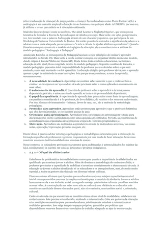 refere à educação de crianças (do grego paidós = criança). Para educadores como Pierre Furter (1976), a
andragogia é um conceito amplo de educação do ser humano, em qualquer idade. A UNESCO, por sua vez,
já utilizou o termo para referir-se à educação continuada.
Malcolm Knowles (1990) conta no seu livro, The Adult Learner a Neglected Species1, que começou na
tentativa de formular a Teoria de Aprendizagem de Adultos em 1950. Mais tarde, em 1960, pela primeira
vez, teve contato com a palavra Andragogia através de um educador yuguslavo, que participava de um
Workshop de Verão na Universidade de Boston. Foi então quando ele entendeu o significado da palavra e a
adotou como a mais adequada para expressar a "a arte e ciência de ajudar adultos a aprenderem". Quando
Knowles começou a construir o modelo andragógico de educação, ele o concebeu como a antítese do
modelo pedagógico: "Andragogia x Pedagogia".
Ainda para Knowles os pressupostos da Pedagogia baseiam-se nos princípios de ensinar e aprender
introduzidos no Século VII. Mais tarde a escola secular começou a se organizar dentro do mesmo modelo,
dando origem à Escola Pública no Século XIX. Desta forma todo o sistema educacional, incluindo a
educação de alto nível, ficou congelada dentro do modelo pedagógico. Segundo a análise de Knowles, o
modelo pedagógico preconiza total responsabilidade do professor para as decisões sobre o que será
ensinado, como será ensinado e se foi aprendido. A educação dirigida pelo professor deixa para o aprendiz
apenas o papel de submissão às suas instruções. Isto porque suas premissas, a cerca do aprendiz,
resumem-se em:
1.

2.
3.

4.
5.

6.

A necessidade de conhecer. Aprendizes necessitam saber somente o que o professor tem a
ensinar, se eles querem ser aprovados; eles não precisam asber o como aplicarão o ensinamento em
suas vidas;
O autoconceito do aprendiz. O conceito do professor sobre o aprendiz é o de uma pessoa
dependente, por isto, o autoconceito do aprendiz se torna o de personalidade dependente;
O papel da experiência. A experiência do aprendiz tem pouco valor como fonte de aprendizagem;
a experiência considerada é a do professor, do livro didático, do escritor e dos recursos audiovisuais.
Por isto, técnicas de transmissão – leituras, dever de casa, etc., são a essência da metodologia
pedagógica;
Prontidão para aprender. Aprendizes estão prontos para aprender o que o professor determina
que eles devem aprender, se eles querem passar de ano;
Orientação para aprendizagem. Aprendizes têm a orientação de aprendizagem voltada para
disciplinas; eles vêem o aprendizado como uma aquisição de conteúdos. Por isto, as experiências de
aprendizagem são organizadas de acordo com a lógica de conteúdo programático; e,
Motivação. Aprendizes são motivados a aprenderem através de motivadores externos, tais como
notas, aprovação/reprovação, pressões dos pais, etc.

Diante disso, é preciso adotar estratégias pedagógicas e metodológicas orientadas para a otimização da
formação específica de professores e gestores responsáveis por esse modo de fazer educação, bem como
construir uma nova institucionalidade nos sistemas de ensino.
Nesse contexto, os educadores precisam estar atentos para as demandas e potencialidades dos sujeitos da
EJA, considerando-os sujeitos em todas as propostas e projetos pedagógicos.
1.

2.4.2 – O Papel do alfabetizador
Estudiosos da problemática do analfabetismo convergem quanto a importância do alfabetizador ser
qualificado para ensinar jovens e adultos. Além de dominar a metodologia de ensino escolhida, o
professor precisa ter a capacidade de mobilizar e incentivar constatemente o aluno em sala de aula. A
educação de jovens e adultos desafia não só os educadores e os presquisadores, mas, de modo muito
especial, a todos os gestores da educação em diversas esferas políticas.
Diversos autores afirmam que é preciso que os educadores sejam e estejam capacitados em nível
inicial e comprometidos com sua formação continuada para o exercício da docência. Jovens e adultos
buscam na escola a sua inclusão social, carregando consigo patrimônios culturais que dêem sentidos
as suas vidas. A construção de um saber novo não se realizará com eficiência se o educador não
considerar a realidade desses educandos que é, não só econômica, mas também social e, sobretudo,
cultural.
Cada sala de aula em que encontram-se inseridos alunos desse nível de modalidade, estabelece um
contexto novo. Este precisa ser conhecido, analisado e sistematizado. Cabe aos gestores da educação
criar condições necessárias para que os educadores, coletivamente estudem e sistematizem as
realidades presentes. Isso exige tempo e espaços próprios, garantidos por políticas que
disponibilizem recursos financeiros e condições de trabalho adequado ao tipo de escolarização.

 