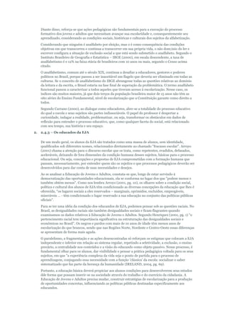 Diante disso, reforça-se que ações pedagógicas são fundamentais para a execução do processo
formativo dos jovens e adultos que necessitam avançar sua escolaridade e, consequentemente seu
aprendizado, considerando as condições sociais, históricas e culturais dos sujeitos da alfabetização.
Considerando que ninguém é analfabeto por eleição, mas o é como consequência das condições
objetivas em que transcorreu e continua a transcorrer em sua própria vida, o não dom;inio do ler e
escrever configura a situação de exclusão social a que está sendo submetido o analfabeto. Segundo o
Instituto Brasileiro de Geografia e Estatística – IBGE (2000), em escala descendente, a taxa de
analfabetismo é e 12% na faixa etária de brasileiros com 10 anos ou mais, segundo o Censo acima
citado.
O analfabetismo, comum até o século XIX, continua a desafiar a educadores, gestores e poderes
políticos no Brasil, porque passou a ser inaceitável um flagelo que deveria ser eliminado em todas as
culturas. Se o conceito de analfabetismo do IBGE abrangesse todas as questões relativas ao domínio
da leitura e da escrita, o Brasil estaria na fase final de superação da problemática. O termo analfabeto
funcional passou a caracterizar a todos aqueles que tiveram acesso à escolarização. Nesse caso, os
índices são muitos maiores, já que dois terços da população brasileira maior de 15 anos não têm as
oito séries do Ensino Fundamental, nível de escolarização que a Constituição garante como direito a
todos.
Segundo Carrano (2000), ao dialogar como educadores, abre-se a totalidade do processo educativo
do qual a escola e seus sujeitos são partes indissociáveis. O papel do professor é despertar a
curiosidade, indagar a realidade, problematizar, ou seja, transformar os obstáculos em dados de
reflexão para entender o processo educativo, que, como qualquer faceta do social, está relacionado
com seu tempo, sua história e seu espaço.
2.

2.4.3 – Os educados da EJA
De um modo geral, os alunos da EJA são tratados como uma massa de alunos, sem identidade,
qualificados sob diferentes nomes, relacionados diretamente ao chamado "fracasso escolar". Arroyo
(2001) chama a atenção para o discurso escolar que os trata, como repetentes, evadidos, defasados,
aceleráveis, deixando de fora dimensões da condição humana desses sujeitos, básicas para o processo
educacional. Ou seja, concepções e propostas de EJA comprometidas com a formação humana que
passam, necessariamente, por entender quem são os sujeitos e que processos pedagógicos deverão ser
desenvolvidos para dar conta de suas necessidades e desejos.
Ao se analisar a Educação de Jovens e Adultos, constata-se que, longe de estar servindo à
democratização das oportunidades educacionais, ela se conforma no lugar dos que "podem menos e
também obtém menos". Como nos lembra Arroyo (2001, pg. 10), os olhares sobre a condição social,
política e cultural dos alunos de EJA têm condicionado as diversas concepções da educação que lhes é
oferecida, "os lugares sociais a eles reservados – marginais, oprimidos, excluídos, empregáveis,
miseráveis ... - têm condicionado o lugar reservado a sua educação no conjunto das políticas públicas
oficiais".
Para se ter uma idéia da condição dos educandos de EJA, podemos pensar sob as questões raciais. No
Brasil, as desigualdades raciais são também desigualdades sociais e ficam flagrantes quando
examinamos os dados relativos à Educação de Jovens e Adultos. Segundo Henriques (2001, pg. 1) "o
pertencimento racial tem importância significativa na estruturação das desigualdades sociais e
econômicas no Brasil". Os negros e pardos com mais de 10 anos de idade têm menos anos de
escolarização do que brancos, sendo que nas Regiões Norte, Nordeste e Centro-Oeste essas diferenças
se apresentam de forma mais aguda.
O paralelismo, a fragmentação e as ações desencontradas só reforçam os estigmas que colocam a EJA
independente e inferior em relação ao sistema regular, repetindo a seletividade, a exclusão, o ensino
precário, a centralidade nos conteúdos e a visão do educando como objeto passivo. Nesse processo, é
fundamental olhar para os alunos, dar visibilidade e pensar a prática pedagógica voltada para os seus
sujeitos, em que "a experiência complexa da vida seja o ponto de partida para o processo de
aprendizagem, conjugando essa necessidade com a função 'clássica' da escola: socializar o saber
sistematizado que faz parte da herança da humanidade (IRELAND, 2004, pg. 69).
Portanto, a educação básica deverá propiciar aos alunos condições para desenvolverem seus estudos
dde forma que possam inserir-se na sociedade através do trabalho e do exercício da cidadania. A
Educação de Jovens e Adultos precisa mudar, construir estratégias de escolarização para a produção
de oportunidades concretas, influenciando as políticas públicas destinadas especificamente aos
educandos.

 