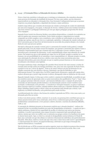 3.

2.4.4 – A Formação Ética e a Educação de Jovens e Adultos
Freire e Kant são contrários à educação que se restringe ao treinamento, eles entendem educação
como processo de formação da totalidade do humano. Por isso, para ambos, um dos elementos
imprescindíveis na educação é a formação ética. Essa formação é indispensável para que as pessoas
respeitem sua própria dignidade, a dignidade dos demais e sejam autênticos.
Gadotti (1995) afirma que a temática da formação da vontade ou formação do caráter foi substituída
por uma nova roupagem, a da opção. A educação de Jovens e Adultos possui uma temática formativa
cujo tema central é a pedagogia tradicional, por isso que alguns pedagogos progressitas lhe deram
nova roupagem.
Segundo Freire (2000) em discursos lúcidos e em práticas democráticas, a vontade só se autentica na
ação de sujeitos que assumem seus limites. Freire ainda reconhece a importância na vontade
compondo um tecido complexo com a resistência, com a rebeldia na confrontação ou na luta contra o
inimigo que oprime, seja ele um vício ou a exploração capitalista. A educação da vontade realizada na
EJA é necessária para se fazer livre da heteronomia da escravidão dos próprios desejos e da vontade
ilícita do outro que procura oprimir.
Em Kant a educação da vontade é central, pois é a autonomia da vontade (razão prática), vontade
guiada pela razão, livre da coação exerna dos impulsos, que garante a autonomia dos sujeitos. Como a
formação é imprescindível para que o homem seja livre, a educação e jovens e adultos, torna-se
necessária para a promoção da autonomia. A auto-resposabilização requer uma educação da vontade
neutra. Em tempos em que se está optando por vigiar em vez de formar, propõe-se apostar no ser
humano, em sua possibilidade de ser autonômo e auto-responsabilizar-se. Ademais, propõe-se ainda,
uma valorização da educação de jovens e adultos como uma das coisas necessárias para uma
educação democrática, para uma educação em que os sujeitos possam fazerem-se com autonomia e
reconheçam a dos demais como legítima.
Os tempos mudaram e hoje a abordagem das questões éticas/morais não mais assume o caráter de
cruzada santa movida contra um inimigo assustador, mas, para usar uma expressão de Paulo Freire,
constitui-se em um "a favor de alguém". Trata-se de somar esforços em prol da formação de um
cidadão consciente dos seus direitos e deveres. Entretanto, que tipo de indivíduo se quer
efetivamente formar? Um sujeito ético. Os PCNs (1999) fazem claramente a opção pelo sujeito ético,
embora afirmem que a moral é algo inerente à cultura, abrangendo todas as instâncias da vida social.
Segundo Lalande (1993), é à ética que se deve conferir o estatuto de cientificidade, na medida em que
ela estabelece juízos de apreciação sobre as ações merecedoras dos qualificativos "bom" e "mau". Para
ele, qualquer princípio referente à moral – previamente definida como o conjunto de prescrições
assumidas em determinado período histórico e em determinado contexto social e também como
exortação e conformação a tais preceitos – é suscetível às valorações humanas, as quais se aplicam a
fatos concretos relativos à conduta. Lalande também afirma ainda que o chamado idealismo alemão
(Kant, Schelling, Hegel) tendeu a situar a ética em um patamar mais elevado que a moral, o que
explicaria, no âmbito da filosofia, certa preferência pelo estudo da ética.
A problematização dos valores e das formas de conduta é apontada nos PCNs e vista como meta a ser
alcançada pela ética na escola:
A ética é um eterno pensar, refletir, construir. E, na escola, sua presença deve contribuir para que os
alunos possam tomar parte nessa construção, serem livres e autônomos para pensar e julgar, para
problematizar constantemente o viver pessoal e coletivo, fazendo o exercício da cidadania (BRASIL,
1998, p. 24).
A concepção de cidadania presente no documento explicita que a situação desejável – embora não
existente de fato na sociedade brasileira em razão das desigualdades econômicas – é aquela em que o
sujeito autônomo, dotado de livre capacidade de escolha, se relaciona com outros nas mesmas
condições. A escola é apresentada como espaço formativo responsável pelo aprendizado desses
valores, mesmo que entre em conflito com os existentes nos grupos sociais e/ou familiares dos quais
os alunos fazem parte. Aqui, se observa a menção às desigualdades socioeconômicas do Brasil de
hoje, mas a extensão em que elas afetam os contextos relacionais dos indivíduos não particularmente
discutida. Além disso, embora a escola não seja vista como o único locus onde ocorre a aprendizagem
e a hierarquização dos valores, seu papel de liderança, sobretudo no que tange à formação dos
espíritos democráticos, é ressaltado.
Não há dúvida que os PCNs avançam em muitos aspectos, tanto em relação às posturas ético/morais
dogmáticas quanto em relação à omissão da importância da ética/moral na escola. Mas o tom

 
